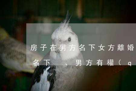 房子在男方名下女方離婚(離婚后房子在女方名下、男方有權(quán)利變更不)